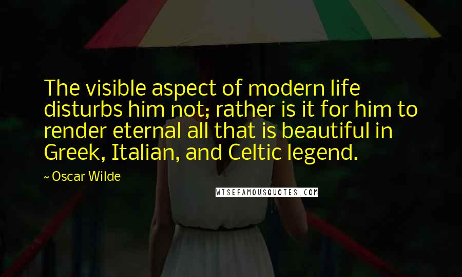 Oscar Wilde Quotes: The visible aspect of modern life disturbs him not; rather is it for him to render eternal all that is beautiful in Greek, Italian, and Celtic legend.