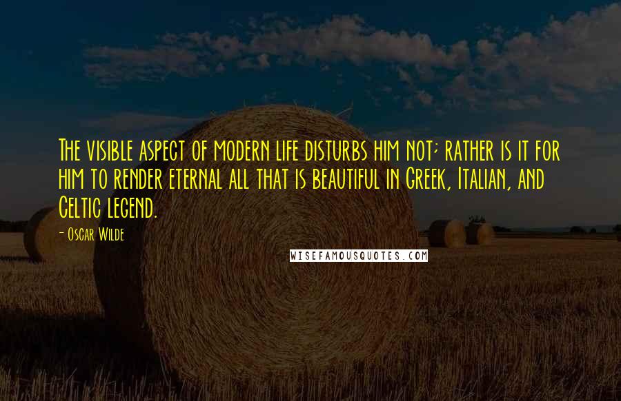 Oscar Wilde Quotes: The visible aspect of modern life disturbs him not; rather is it for him to render eternal all that is beautiful in Greek, Italian, and Celtic legend.