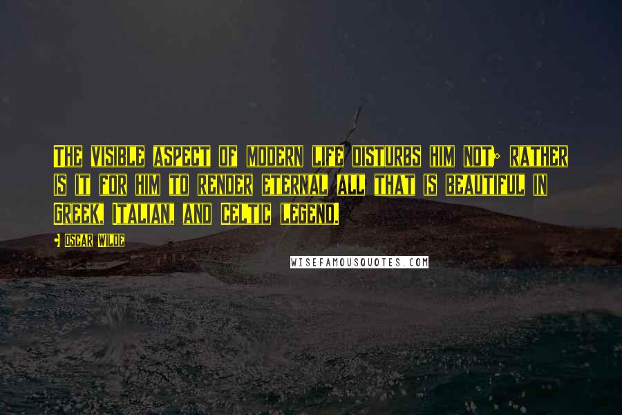 Oscar Wilde Quotes: The visible aspect of modern life disturbs him not; rather is it for him to render eternal all that is beautiful in Greek, Italian, and Celtic legend.