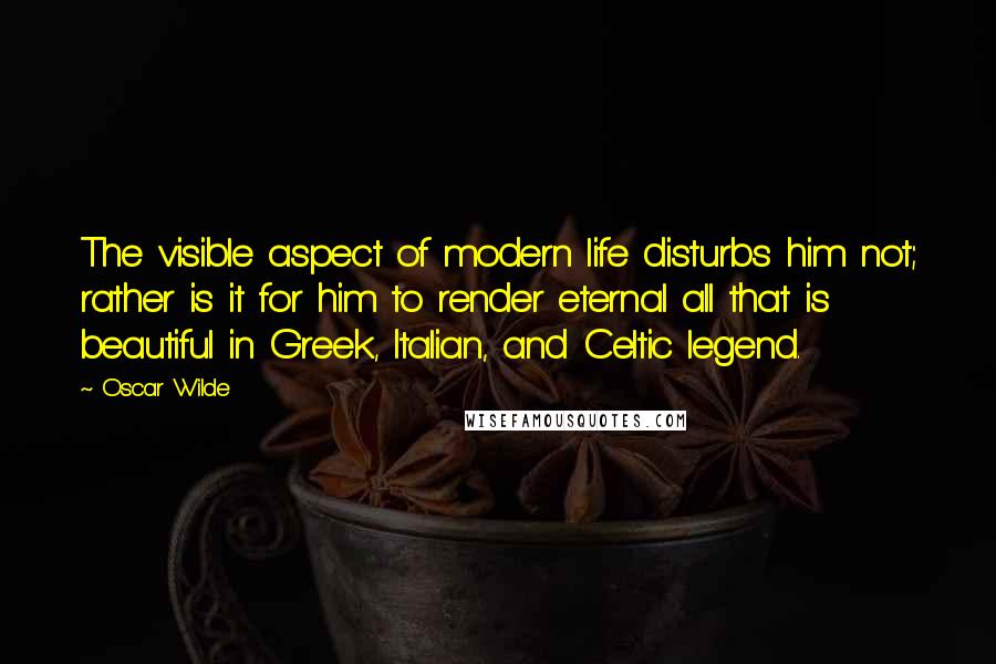 Oscar Wilde Quotes: The visible aspect of modern life disturbs him not; rather is it for him to render eternal all that is beautiful in Greek, Italian, and Celtic legend.