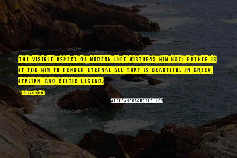 Oscar Wilde Quotes: The visible aspect of modern life disturbs him not; rather is it for him to render eternal all that is beautiful in Greek, Italian, and Celtic legend.