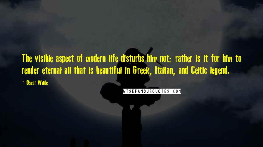 Oscar Wilde Quotes: The visible aspect of modern life disturbs him not; rather is it for him to render eternal all that is beautiful in Greek, Italian, and Celtic legend.