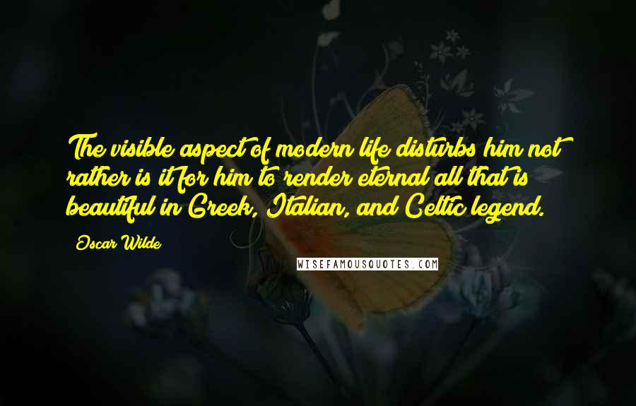 Oscar Wilde Quotes: The visible aspect of modern life disturbs him not; rather is it for him to render eternal all that is beautiful in Greek, Italian, and Celtic legend.
