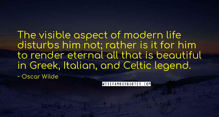 Oscar Wilde Quotes: The visible aspect of modern life disturbs him not; rather is it for him to render eternal all that is beautiful in Greek, Italian, and Celtic legend.