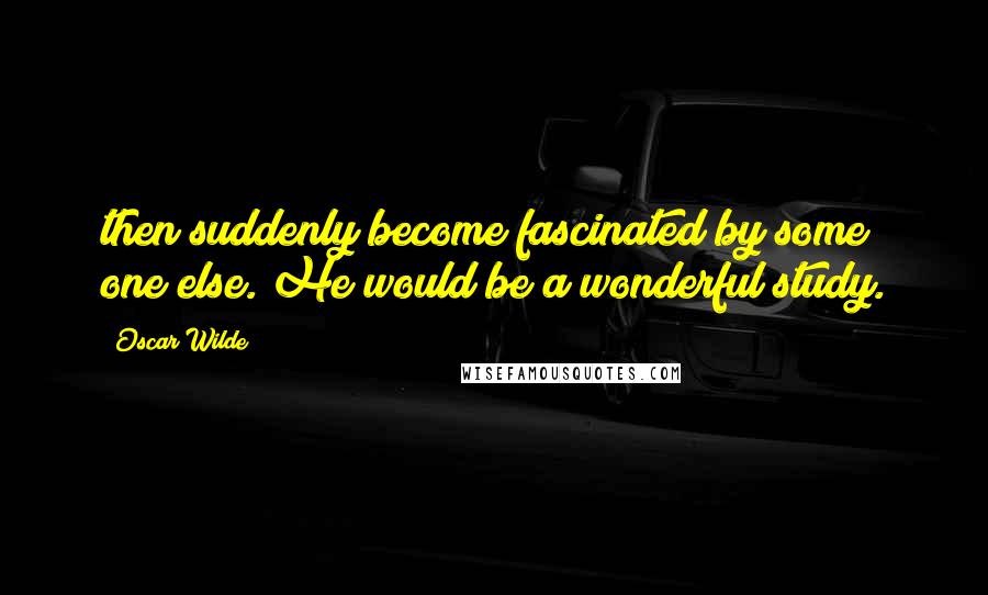 Oscar Wilde Quotes: then suddenly become fascinated by some one else. He would be a wonderful study.