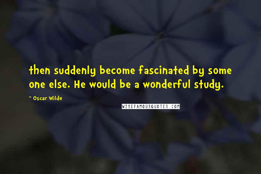 Oscar Wilde Quotes: then suddenly become fascinated by some one else. He would be a wonderful study.