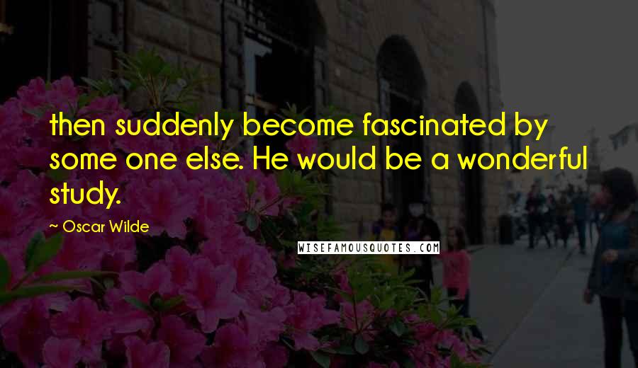 Oscar Wilde Quotes: then suddenly become fascinated by some one else. He would be a wonderful study.