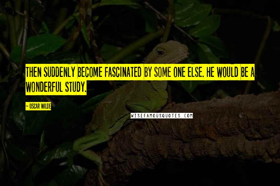 Oscar Wilde Quotes: then suddenly become fascinated by some one else. He would be a wonderful study.