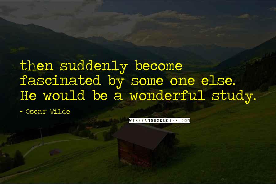 Oscar Wilde Quotes: then suddenly become fascinated by some one else. He would be a wonderful study.