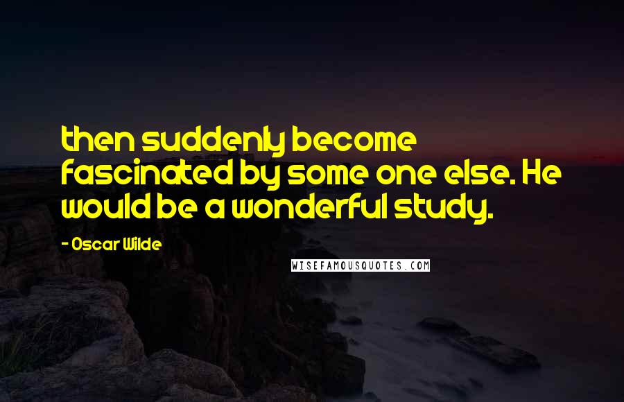 Oscar Wilde Quotes: then suddenly become fascinated by some one else. He would be a wonderful study.