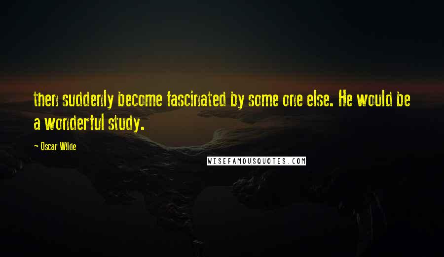 Oscar Wilde Quotes: then suddenly become fascinated by some one else. He would be a wonderful study.