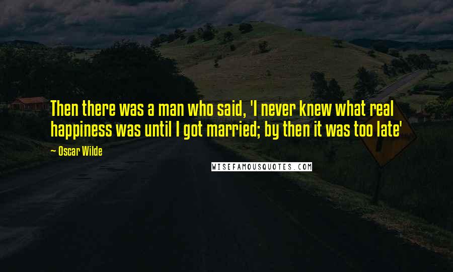 Oscar Wilde Quotes: Then there was a man who said, 'I never knew what real happiness was until I got married; by then it was too late'