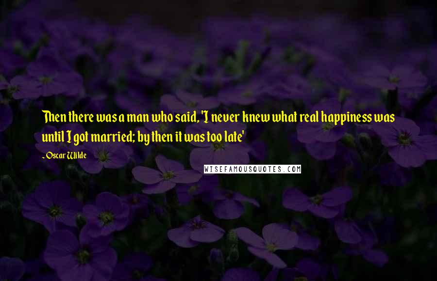 Oscar Wilde Quotes: Then there was a man who said, 'I never knew what real happiness was until I got married; by then it was too late'
