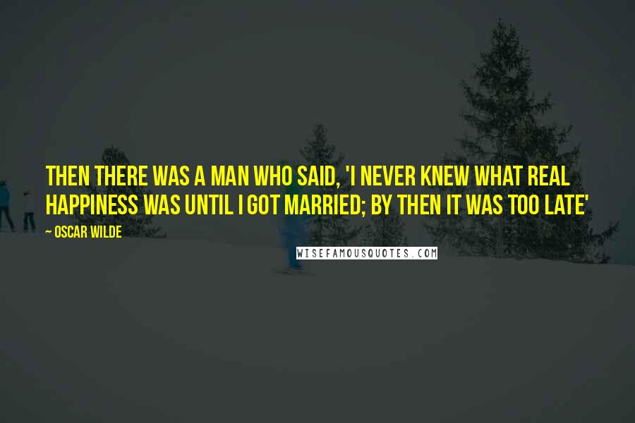 Oscar Wilde Quotes: Then there was a man who said, 'I never knew what real happiness was until I got married; by then it was too late'