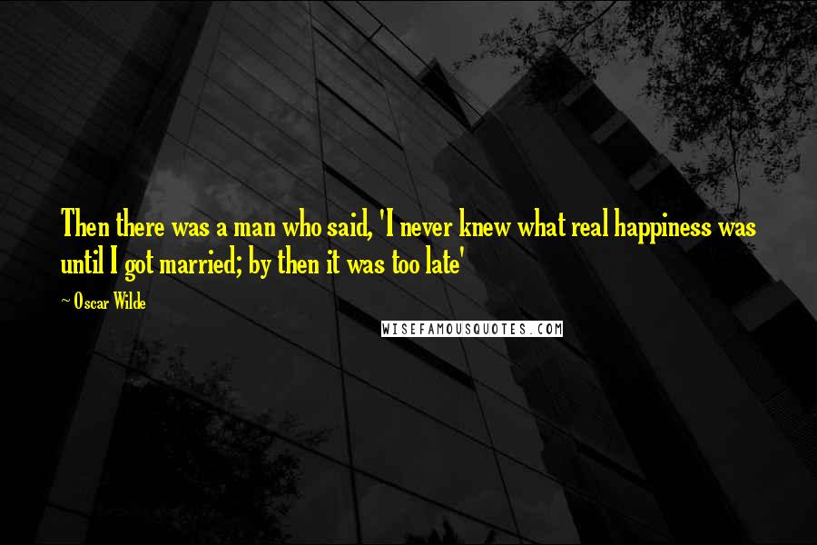 Oscar Wilde Quotes: Then there was a man who said, 'I never knew what real happiness was until I got married; by then it was too late'