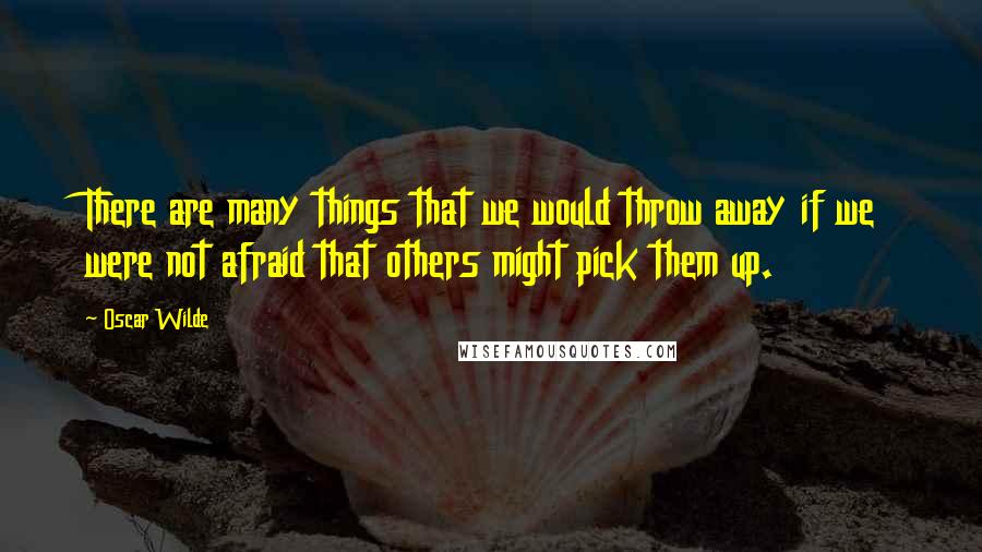 Oscar Wilde Quotes: There are many things that we would throw away if we were not afraid that others might pick them up.