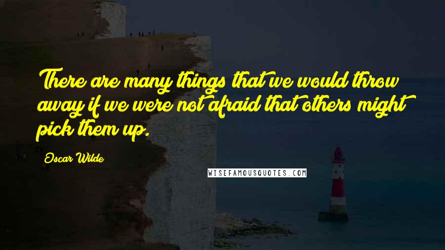 Oscar Wilde Quotes: There are many things that we would throw away if we were not afraid that others might pick them up.