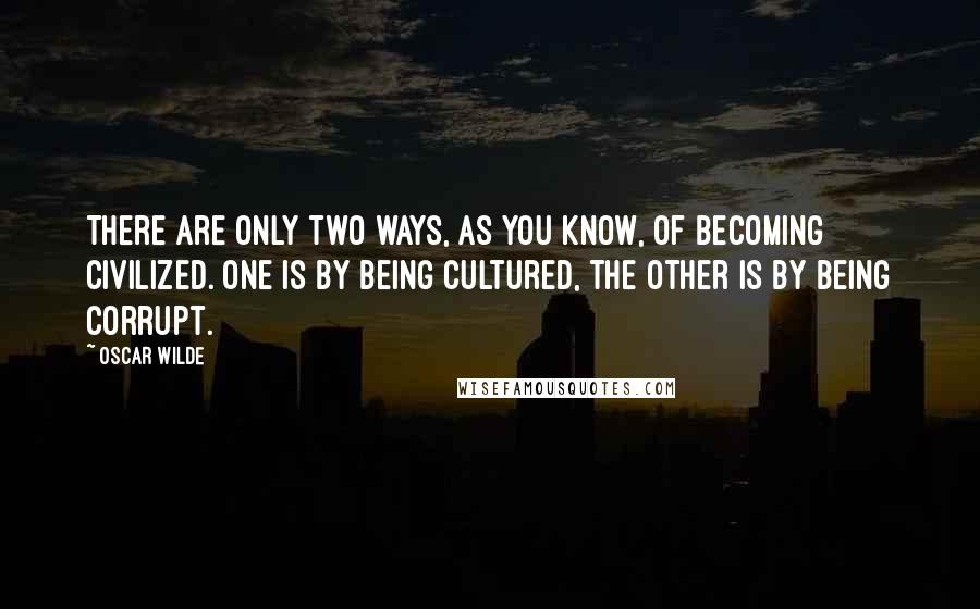 Oscar Wilde Quotes: There are only two ways, as you know, of becoming civilized. One is by being cultured, the other is by being corrupt.