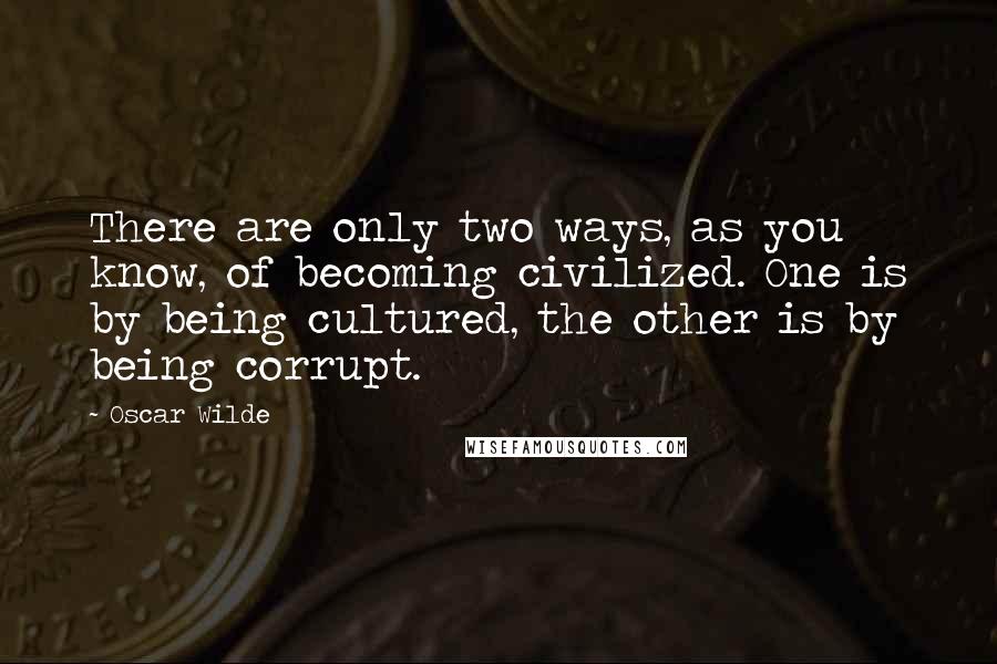 Oscar Wilde Quotes: There are only two ways, as you know, of becoming civilized. One is by being cultured, the other is by being corrupt.