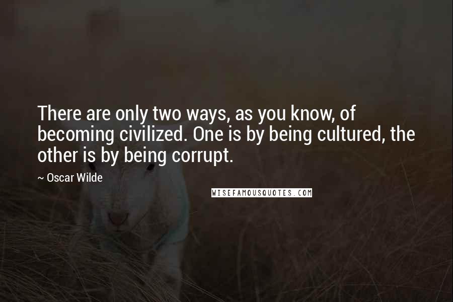 Oscar Wilde Quotes: There are only two ways, as you know, of becoming civilized. One is by being cultured, the other is by being corrupt.