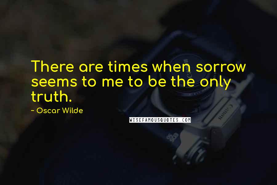 Oscar Wilde Quotes: There are times when sorrow seems to me to be the only truth.