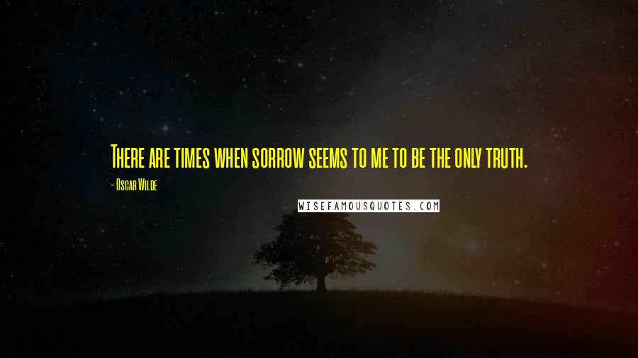 Oscar Wilde Quotes: There are times when sorrow seems to me to be the only truth.