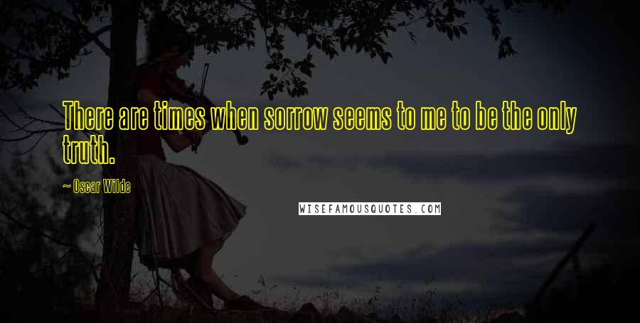 Oscar Wilde Quotes: There are times when sorrow seems to me to be the only truth.