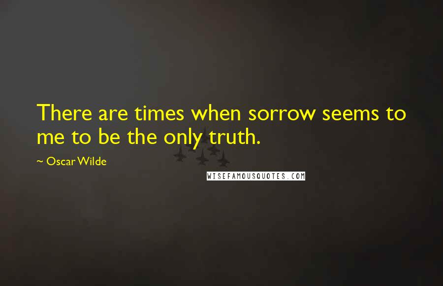 Oscar Wilde Quotes: There are times when sorrow seems to me to be the only truth.