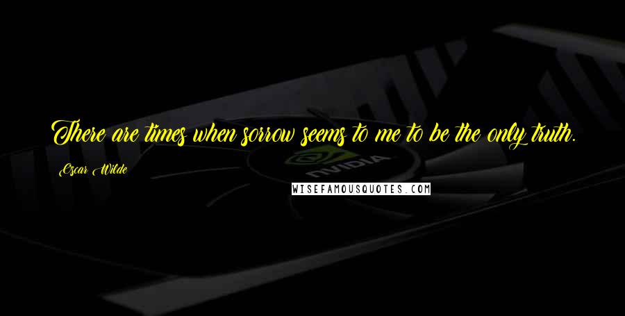 Oscar Wilde Quotes: There are times when sorrow seems to me to be the only truth.