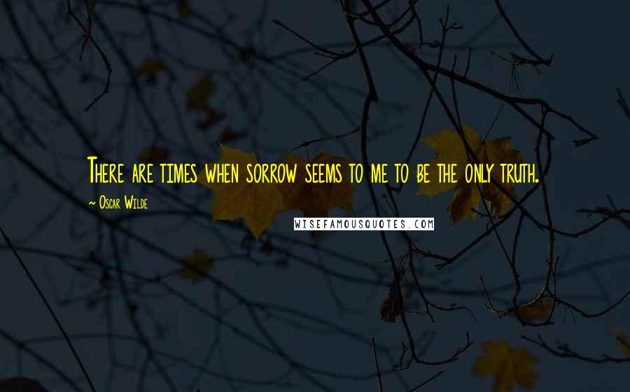 Oscar Wilde Quotes: There are times when sorrow seems to me to be the only truth.