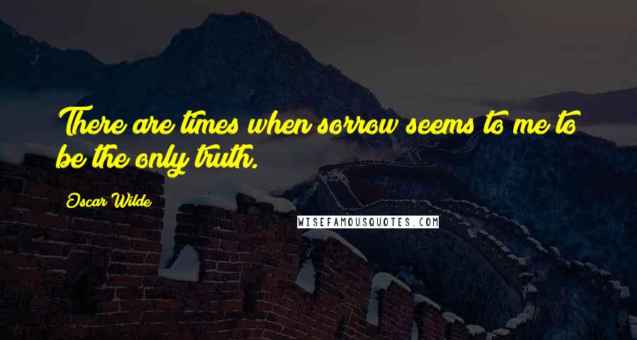 Oscar Wilde Quotes: There are times when sorrow seems to me to be the only truth.