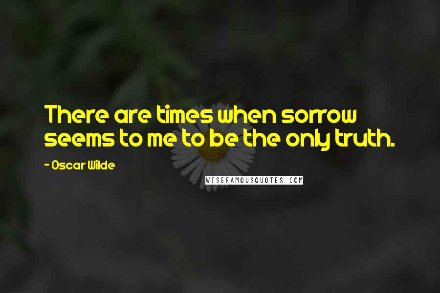 Oscar Wilde Quotes: There are times when sorrow seems to me to be the only truth.