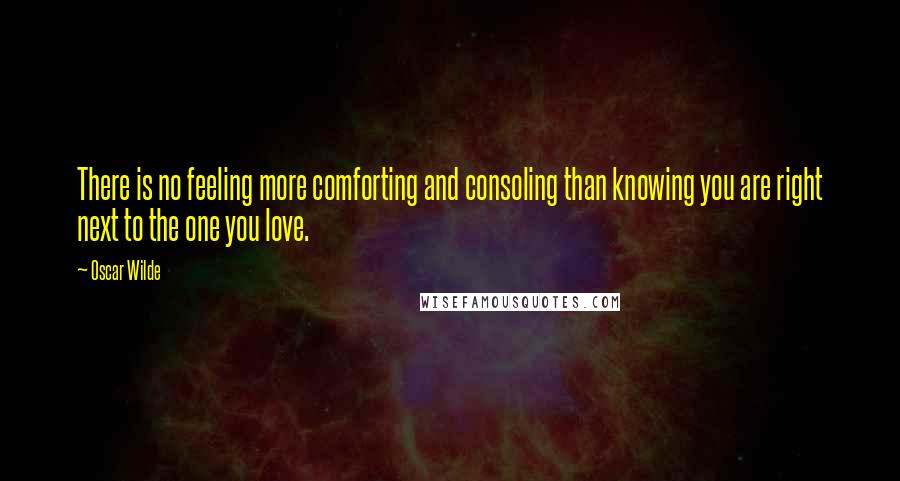 Oscar Wilde Quotes: There is no feeling more comforting and consoling than knowing you are right next to the one you love.