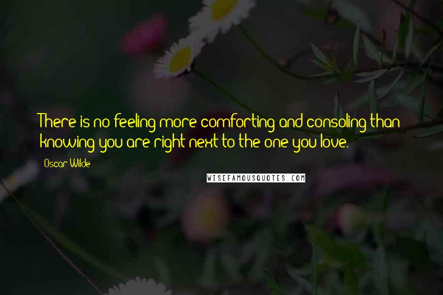 Oscar Wilde Quotes: There is no feeling more comforting and consoling than knowing you are right next to the one you love.