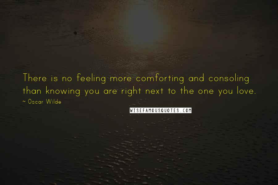 Oscar Wilde Quotes: There is no feeling more comforting and consoling than knowing you are right next to the one you love.