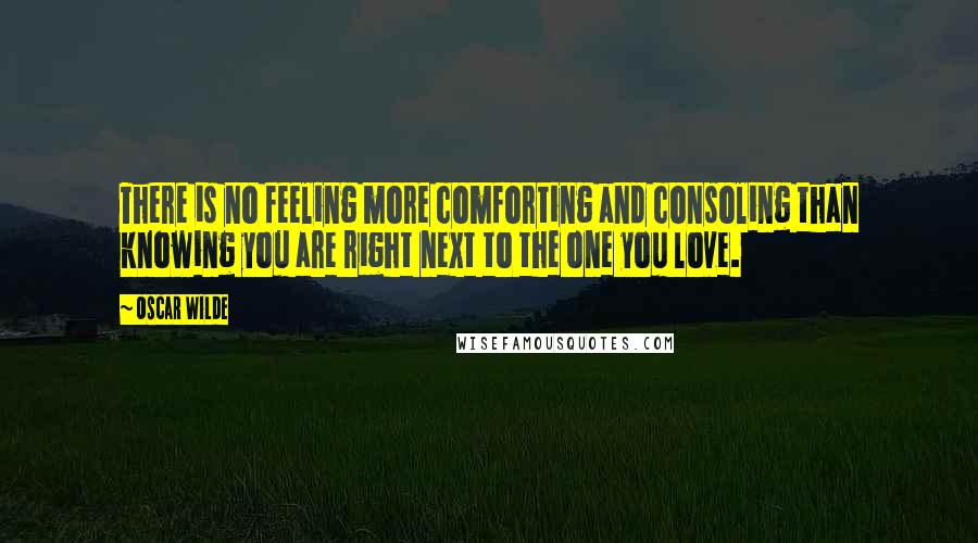 Oscar Wilde Quotes: There is no feeling more comforting and consoling than knowing you are right next to the one you love.
