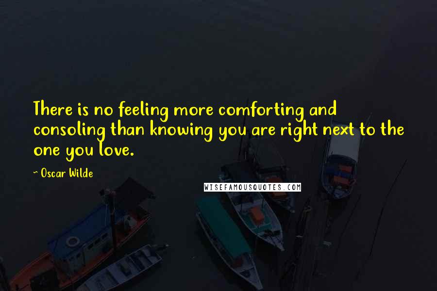 Oscar Wilde Quotes: There is no feeling more comforting and consoling than knowing you are right next to the one you love.