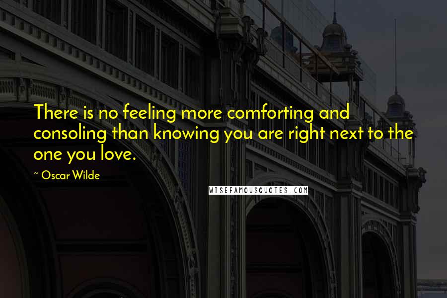 Oscar Wilde Quotes: There is no feeling more comforting and consoling than knowing you are right next to the one you love.