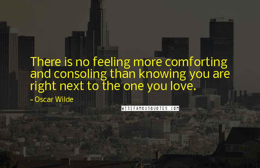 Oscar Wilde Quotes: There is no feeling more comforting and consoling than knowing you are right next to the one you love.
