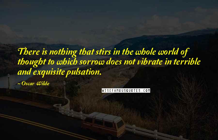 Oscar Wilde Quotes: There is nothing that stirs in the whole world of thought to which sorrow does not vibrate in terrible and exquisite pulsation.