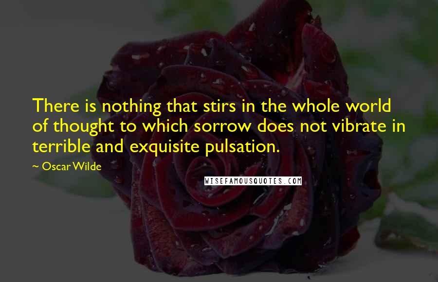 Oscar Wilde Quotes: There is nothing that stirs in the whole world of thought to which sorrow does not vibrate in terrible and exquisite pulsation.