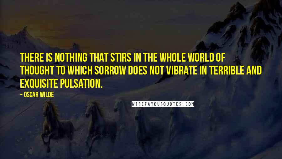 Oscar Wilde Quotes: There is nothing that stirs in the whole world of thought to which sorrow does not vibrate in terrible and exquisite pulsation.