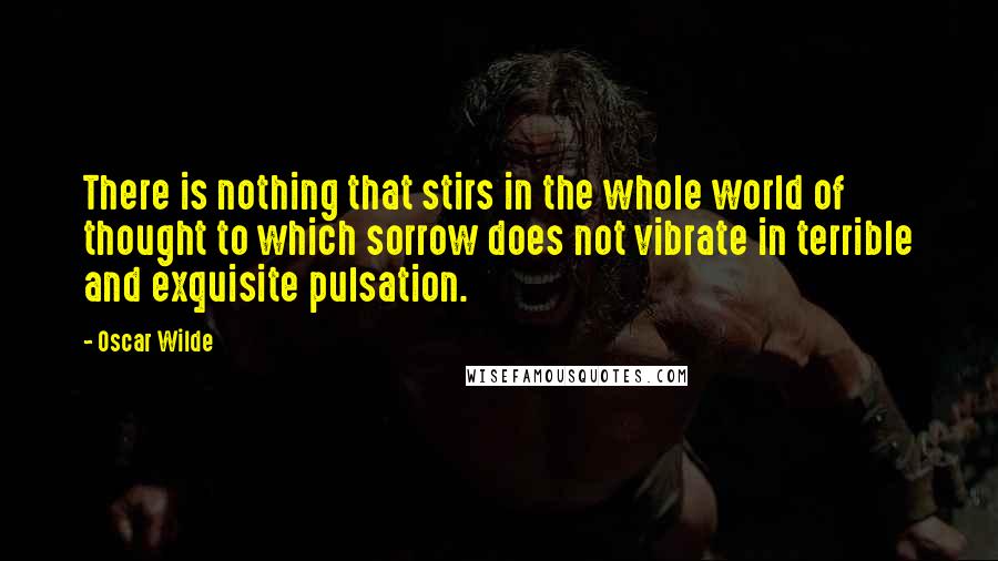 Oscar Wilde Quotes: There is nothing that stirs in the whole world of thought to which sorrow does not vibrate in terrible and exquisite pulsation.