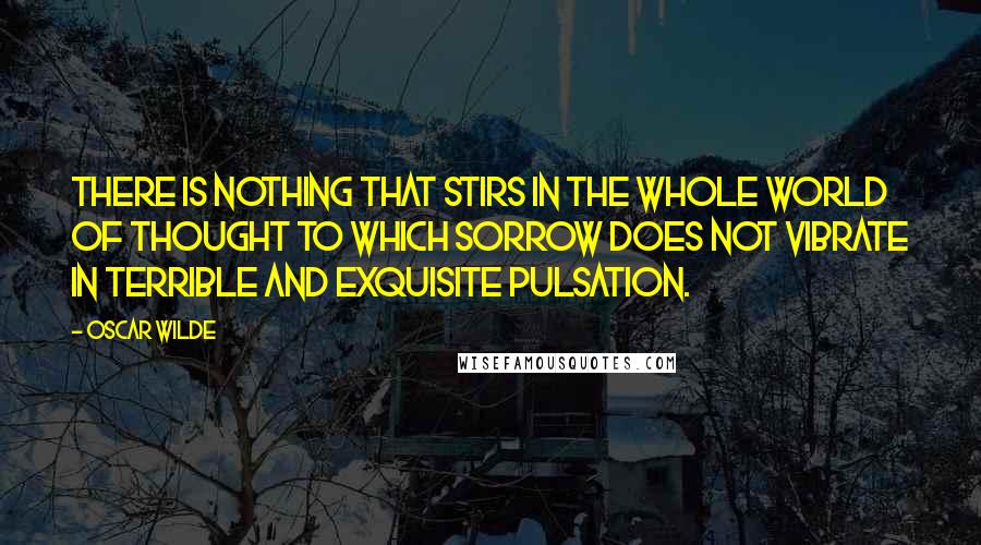 Oscar Wilde Quotes: There is nothing that stirs in the whole world of thought to which sorrow does not vibrate in terrible and exquisite pulsation.