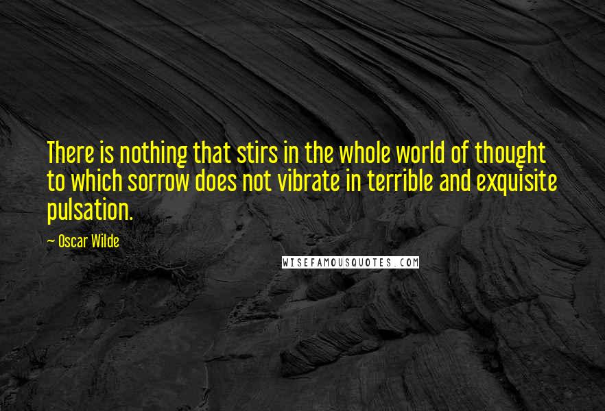 Oscar Wilde Quotes: There is nothing that stirs in the whole world of thought to which sorrow does not vibrate in terrible and exquisite pulsation.