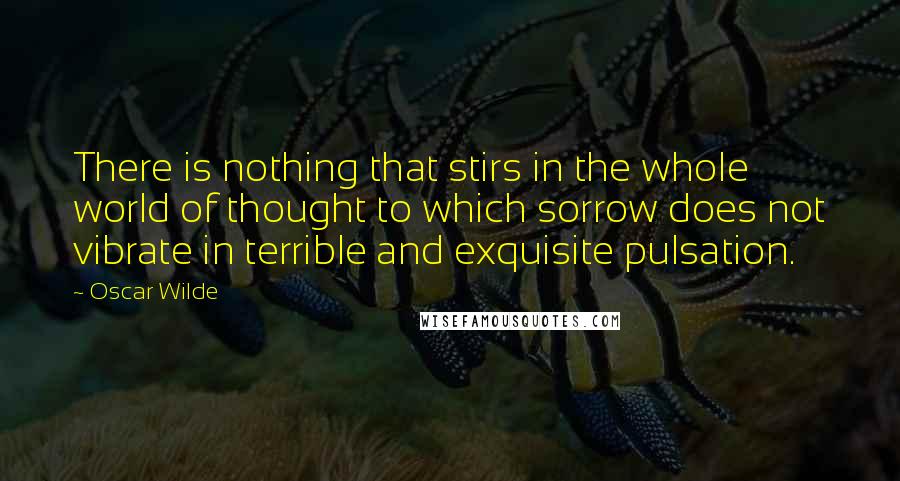 Oscar Wilde Quotes: There is nothing that stirs in the whole world of thought to which sorrow does not vibrate in terrible and exquisite pulsation.