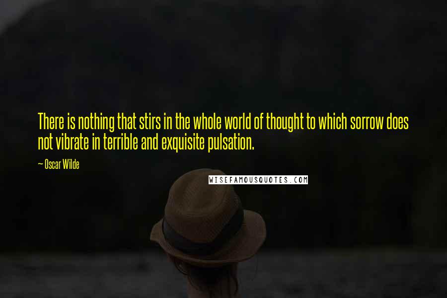 Oscar Wilde Quotes: There is nothing that stirs in the whole world of thought to which sorrow does not vibrate in terrible and exquisite pulsation.