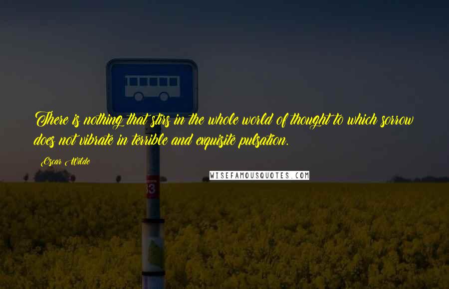 Oscar Wilde Quotes: There is nothing that stirs in the whole world of thought to which sorrow does not vibrate in terrible and exquisite pulsation.