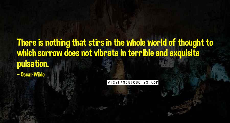 Oscar Wilde Quotes: There is nothing that stirs in the whole world of thought to which sorrow does not vibrate in terrible and exquisite pulsation.