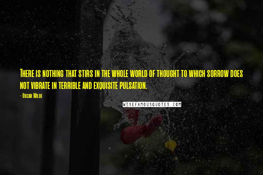 Oscar Wilde Quotes: There is nothing that stirs in the whole world of thought to which sorrow does not vibrate in terrible and exquisite pulsation.